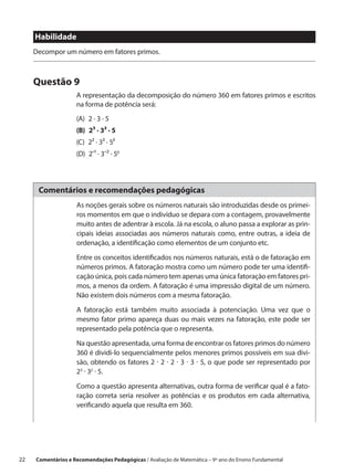Habilidade
      Decompor um número em fatores primos.



      Questão 9
                     A representação da decomposição do número 360 em fatores primos e escritos
                     na forma de potência será:
                     (A)  2 ∙ 3 ∙ 5
                     (B)  2³ ∙ 3² ∙ 5
                     (C)  2² ∙ 3³ ∙ 5²
                     (D) 2-¹ ∙ 3-² ∙ 50




       Comentários e recomendações pedagógicas
                     As noções gerais sobre os números naturais são introduzidas desde os primei-
                     ros momentos em que o indivíduo se depara com a contagem, provavelmente
                     muito antes de adentrar à escola. Já na escola, o aluno passa a explorar as prin-
                     cipais ideias associadas aos números naturais como, entre outras, a ideia de
                     ordenação, a identificação como elementos de um conjunto etc.

                     Entre os conceitos identificados nos números naturais, está o de fatoração em
                     números primos. A fatoração mostra como um número pode ter uma identifi-
                     cação única, pois cada número tem apenas uma única fatoração em fatores pri-
                     mos, a menos da ordem. A fatoração é uma impressão digital de um número.
                     Não existem dois números com a mesma fatoração.

                     A fatoração está também muito associada à potenciação. Uma vez que o
                     mesmo fator primo apareça duas ou mais vezes na fatoração, este pode ser
                     representado pela potência que o representa.

                     Na questão apresentada, uma forma de encontrar os fatores primos do número
                     360 é dividi-lo sequencialmente pelos menores primos possíveis em sua divi-
                     são, obtendo os fatores 2 · 2 · 2 · 3 · 3 · 5, o que pode ser representado por
                     23 · 32 · 5.
                     Como a questão apresenta alternativas, outra forma de verificar qual é a fato-
                     ração correta seria resolver as potências e os produtos em cada alternativa,
                     verificando aquela que resulta em 360.




22    Comentários e Recomendações Pedagógicas / Avaliação de Matemática – 9º ano do Ensino Fundamental
 