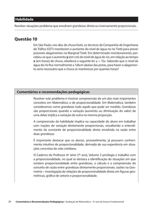 Habilidade
      Resolver situações-problema que envolvam grandezas direta ou inversamente proporcionais.



      Questão 10
                     Em São Paulo, nos dias de chuva forte, os técnicos da Companhia de Engenharia
                     de Tráfico (CET) monitoram o aumento do nível de água no rio Tietê para prever
                     possíveis alagamentos na Marginal Tietê. Em determinado monitoramento, per-
                     cebeu-se que o aumento y (em cm) do nível de água do rio, em relação ao tempo
                     x (em horas) de chuva, obedecia a seguinte lei: y = 15x. Sabendo que o nível da
                     água do rio fica normalmente a 126cm abaixo das pistas, para haver o alagamen-
                     to seria necessário que a chuva se mantivesse por quantas horas?




       Comentários e recomendações pedagógicas
                     Resolver este problema é mostrar compreensão de um dos mais importantes
                     conceitos em Matemática: o de proporcionalidade. Em Matemática, também
                     consideramos como grandezas tudo aquilo que pode ser medido. Grandezas
                     são proporcionais quando a variação (aumento ou diminuição do valor) de
                     uma delas implica a variação da outra na mesma proporção.

                     A compreensão da habilidade implica na capacidade do aluno em trabalhar
                     com noções de variação diretamente proporcionais, ressaltando o entendi-
                     mento da constante de proporcionalidade direta envolvida na razão entre
                     duas grandezas.

                     É importante destacar que os alunos, provavelmente, já possuem conheci-
                     mento intuitivo de proporcionalidade, derivado de sua experiência em situa-
                     ções concretas da vida cotidiana.

                     O Caderno do Professor 6ª série (7º ano), Volume 3 privilegia o trabalho com
                     a proporcionalidade, no qual se destaca a identificação de situações em que
                     existem proporcionalidade entre grandezas, o cálculo e a compreensão do
                     conceito de razão entre grandezas diretamente proporcionais, razões na Geo-
                     metria – investigação de relações de proporcionalidade direta em figuras geo-
                     métricas, gráfico de setores e proporcionalidade.




24    Comentários e Recomendações Pedagógicas / Avaliação de Matemática – 9º ano do Ensino Fundamental
 