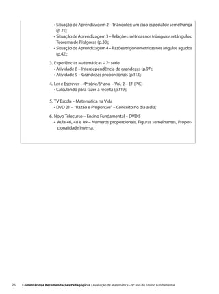 •  ituação de Aprendizagem 2 – Triângulos: um caso especial de semelhança
                           S
                           (p.21);
                       	 •  ituação de Aprendizagem 3 – Relações métricas nos triângulos retângulos;
                           S
                           Teorema de Pitágoras (p.30);
                       	 •  ituação de Aprendizagem 4 – Razões trigonométricas nos ângulos agudos
                           S
                           (p.42);

                       3.	Experiências Matemáticas – 7ª série
                       	 • Atividade 8 – Interdependência de grandezas (p.97);
                       	 • Atividade 9 – Grandezas proporcionais (p.113);

                       4.	Ler e Escrever – 4ª série/5º ano – Vol. 2 – EF (PIC)
                       	 • Calculando para fazer a receita (p.119);

                       5.	TV Escola – Matemática na Vida
                       	 • DVD 21 – “Razão e Proporção” – Conceito no dia a dia;

                       6.	Novo Telecurso – Ensino Fundamental – DVD 5
                       	 •   ula 46, 48 e 49 – Números proporcionais, Figuras semelhantes, Propor-
                            A
                            cionalidade inversa.




26    Comentários e Recomendações Pedagógicas / Avaliação de Matemática – 9º ano do Ensino Fundamental
 