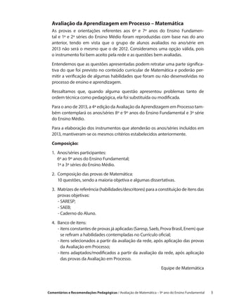 Avaliação da Aprendizagem em Processo – Matemática
  As provas e orientações referentes aos 6º e 7º anos do Ensino Fundamen-
  tal e 1ª e 2ª séries do Ensino Médio foram reproduzidas com base nas do ano
  anterior, tendo em vista que o grupo de alunos avaliados no ano/série em
  2013 não será o mesmo que o de 2012. Consideramos uma opção válida, pois
  o instrumento foi bem aceito pela rede e as questões bem avaliadas.

  Entendemos que as questões apresentadas podem retratar uma parte significa-
  tiva do que foi previsto no conteúdo curricular de Matemática e poderão per-
  mitir a verificação de algumas habilidades que foram ou não desenvolvidas no
  processo de ensino e aprendizagem.

  Ressaltamos que, quando alguma questão apresentou problemas tanto de
  ordem técnica como pedagógica, ela foi substituída ou modificada.
  Para o ano de 2013, a 4ª edição da Avaliação da Aprendizagem em Processo tam-
  bém contemplará os anos/séries 8º e 9º anos do Ensino Fundamental e 3ª série
  do Ensino Médio.

  Para a elaboração dos instrumentos que atenderão os anos/séries incluídos em
  2013, mantiveram-se os mesmos critérios estabelecidos anteriormente.

  Composição:

  1. Anos/séries participantes:
      6º ao 9º anos do Ensino Fundamental;
      1ª a 3ª séries do Ensino Médio.

  2. 
     Composição das provas de Matemática:
     10 questões, sendo a maioria objetiva e algumas dissertativas.

  3. Matrizes de referência (habilidades/descritores) para a constituição de itens das
      provas objetivas:
      - SARESP;
      
      - SAEB;
      - Caderno do Aluno.

  4. 
     Banco de itens:
      - itens constantes de provas já aplicadas (Saresp, Saeb, Prova Brasil, Enem) que
         se refiram a habilidades contempladas no Currículo oficial;
      - tens selecionados a partir da avaliação da rede, após aplicação das provas
         i
         da Avaliação em Processo;
      - tens adaptados/modificados a partir da avaliação da rede, após aplicação
         i
         das provas da Avaliação em Processo.

                                                                    Equipe de Matemática




Comentários e Recomendações Pedagógicas / Avaliação de Matemática – 9º ano do Ensino Fundamental   3
 