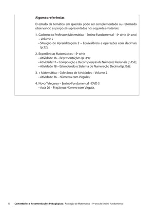 Algumas referências

                       O estudo da temática em questão pode ser complementado ou retomado
                       observando as propostas apresentadas nos seguintes materiais:

                       1.	 Caderno do Professor: Matemática – Ensino Fundamental – 5ª série (6º ano)
                       	 – Volume 2
                       	 •  ituação de Aprendizagem 2 – Equivalência e operações com decimais
                            S
                            (p.22);

                       2.	Experiências Matemáticas – 5ª série
                       	 • Atividade 16 – Representações (p.149);
                       	 • Atividade 17 – Composição e Decomposição de Números Racionais (p.157);
                       	 • Atividade 18 – Estendendo o Sistema de Numeração Decimal (p.165);
                       3.	+ Matemática – Coletânea de Atividades – Volume 2
                       	 • Atividade 36 – Números com Vírgulas;

                       4.	Novo Telecurso – Ensino Fundamental - DVD 3
                       	 • Aula 26 – Fração ou Número com Vírgula.




6    Comentários e Recomendações Pedagógicas / Avaliação de Matemática – 9º ano do Ensino Fundamental
 