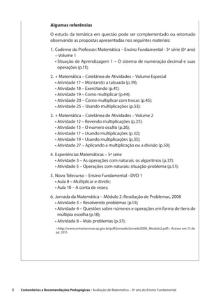 Algumas referências

                       O estudo da temática em questão pode ser complementado ou retomado
                       observando as propostas apresentadas nos seguintes materiais:

                       1.	 Caderno do Professor: Matemática – Ensino Fundamental - 5ª série (6º ano)
                       	 – Volume 1
                       	 •  ituação de Aprendizagem 1 – O sistema de numeração decimal e suas
                            S
                            operações (p.11);

                       2.	+ Matemática – Coletânea de Atividades – Volume Especial
                       	 • Atividade 17 – Montando a tabuada (p.39);
                       	 • Atividade 18 – Exercitando (p.41);
                       	 • Atividade 19 – Como multiplicar (p.44);
                       	 • Atividade 20 – Como multiplicar com trocas (p.45);
                       	 • Atividade 25 – Usando multiplicações (p.53);

                       3.	+ Matemática – Coletânea de Atividades – Volume 2
                       	 • Atividade 12 – Revendo multiplicações (p.25);
                       	 • Atividade 13 – O número oculto (p.26);
                       	 • Atividade 17 – Usando multiplicações (p.32);
                       	 • Atividade 19 – Usando multiplicações (p.35);
                       	 • Atividade 27 – Aplicando a multiplicação ou a divisão (p.50);

                       4.	Experiências Matemáticas – 5ª série
                       	 • Atividade 3 – As operações com naturais: os algoritmos (p.37);
                       	 • Atividade 5 – Operações com naturais: situação-problema (p.51);

                       5.	Novo Telecurso – Ensino Fundamental - DVD 1
                       	 • Aula 8 – Multiplicar e dividir;
                       	 • Aula 10 – A conta de vezes;

                       6.	Jornada da Matemática – Módulo 2: Resolução de Problemas, 2008
                       	 • Atividade 3 – Resolvendo problemas (p.13);
                       	 •  tividade 4 – Questões sobre números e operações em forma de itens de
                           A
                           múltipla escolha (p.18);
                       	 • Atividade 8 – Mais problemas (p.37);
                          http://www.crmariocovas.sp.gov.br/pdf/jornada/Jornada2008_Modulo2.pdf. Acesso em 13 de
                          jul. 2011.




8    Comentários e Recomendações Pedagógicas / Avaliação de Matemática – 9º ano do Ensino Fundamental
 