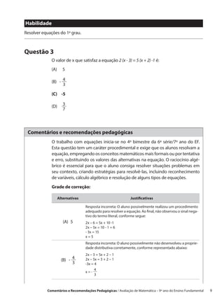 Habilidade
Resolver equações do 1º grau.



Questão 3
             O valor de x que satisfaz a equação 2 (x - 3) = 5 (x + 2) -1 é:
             (A)   5

             (B)   -  4
                      3

             (C)   -5

                      3
             (D)     
                      7




 Comentários e recomendações pedagógicas
              O trabalho com equações inicia-se no 4º bimestre da 6ª série/7º ano do EF.
              Esta questão tem um caráter procedimental e exige que os alunos resolvam a
              equação, empregando os conceitos matemáticos mais formais ou por tentativa
              e erro, substituindo os valores das alternativas na equação. O raciocínio algé-
              brico é essencial para que o aluno consiga resolver situações problemas em
              seu contexto, criando estratégias para resolvê-las, incluindo reconhecimento
              de variáveis, cálculo algébrico e resolução de alguns tipos de equações.

              Grade de correção:

                 Alternativas                                Justificativas

                                  Resposta incorreta: O aluno possivelmente realizou um procedimento
                                  adequado para resolver a equação. Ao final, não observou o sinal nega-
                                  tivo do termo literal, conforme segue:
                     (A) 5        2x – 6 = 5x + 10 -1
                                  2x – 5x = 10 - 1 + 6
                                  - 3x = 15
                                  x=5
                                  Resposta incorreta: O aluno possivelmente não desenvolveu a proprie-
                                  dade distributiva corretamente, conforme representado abaixo:
                                  2x – 3 = 5x + 2 – 1
                   (B)   -  4     2x – 5x = 3 + 2 – 1
                            3     -3x = 4
                                        4
                                  x=- 
                                        3



           Comentários e Recomendações Pedagógicas / Avaliação de Matemática – 9º ano do Ensino Fundamental   9
 