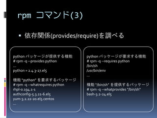 rpm コマンド(3)

   依存関係(provides/require)を調べる


python パッケージが提供する機能              python パッケージが要求する機能
# rpm -q --provides python       # rpm -q --requires python
...                              /bin/sh
python = 2.4.3-27.el5            /usr/bin/env
                                 …
機能 “python” を要求するパッケージ
# rpm -q --whatrequires python   機能 “/bin/sh” を提供するパッケージ
rhpl-0.194.1-1                   # rpm -q --whatprovides "/bin/sh"
authconfig-5.3.21-6.el5          bash-3.2-24.el5
yum-3.2.22-20.el5.centos
...
 