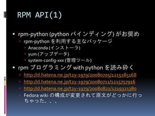 RPM API(1)

 rpm-python (python バインディング) がお奨め
  rpm-python を利用する主なパッケージ
    Anaconda (インストーラ)
    yum (アップデータ)
    system-config-xxx (管理ツール)
 rpm プログラミング with python を読み砕く
    http://d.hatena.ne.jp/t2y-1979/20080705/1215185168
    http://d.hatena.ne.jp/t2y-1979/20080711/1215757916
    http://d.hatena.ne.jp/t2y-1979/20080821/1219321380
    Fedora wiki の構成が変更されて原文がどっかに行っ
     ちゃった、、、
 