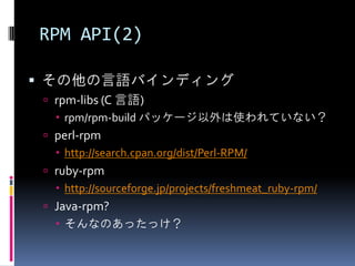 RPM API(2)

 その他の言語バインディング
  rpm-libs (C 言語)
    rpm/rpm-build パッケージ以外は使われていない？
  perl-rpm
    http://search.cpan.org/dist/Perl-RPM/
  ruby-rpm
    http://sourceforge.jp/projects/freshmeat_ruby-rpm/
  Java-rpm?
    そんなのあったっけ？
 