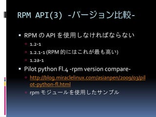 RPM API(3) -バージョン比較-

 RPM の API を使用しなければならない
   1.2-1
   1.2.1-1 (RPM 的にはこれが最も高い)
   1.2a-1
 Pilot python Fl.4 -rpm version compare-
   http://blog.miraclelinux.com/asianpen/2009/03/pil
    ot-python-fl.html
   rpm モジュールを使用したサンプル
 