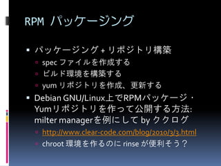 RPM パッケージング

 パッケージング + リポジトリ構築
  spec ファイルを作成する
  ビルド環境を構築する
  yum リポジトリを作成、更新する
 Debian GNU/Linux上でRPMパッケージ・
 Yumリポジトリを作って公開する方法:
 milter managerを例にして by ククログ
  http://www.clear-code.com/blog/2010/3/3.html
  chroot 環境を作るのに rinse が便利そう？
 
