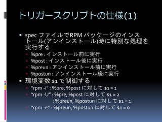 トリガースクリプトの仕様(1)

 spec ファイルでRPM パッケージのインス
 トール(アンインストール)時に特別な処理を
 実行する
    %pre : インストール前に実行
    %post : インストール後に実行
    %preun : アンインストール前に実行
    %postun : アンインストール後に実行
 環境変数 $1 で制御する
  “rpm -i” : %pre, %post に対して $1 = 1
  “rpm -U” : %pre, %post に対して $1 = 2
             : %preun, %postun に対して $1 = 1
  “rpm -e” : %preun, %postun に対して $1 = 0
 