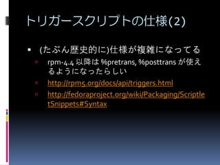 トリガースクリプトの仕様(2)

 (たぶん歴史的に)仕様が複雑になってる
    rpm-4.4 以降は %pretrans, %posttrans が使え
     るようになったらしい
    http://rpm5.org/docs/api/triggers.html
    http://fedoraproject.org/wiki/Packaging/Scriptle
     tSnippets#Syntax
 