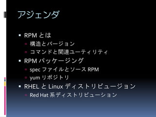 アジェンダ

 RPM とは
  構造とバージョン
  コマンドと関連ユーティリティ
 RPM パッケージング
  spec ファイルとソース RPM
  yum リポジトリ
 RHEL と Linux ディストリビュージョン
  Red Hat 系ディストリビューション
 
