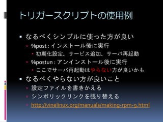 トリガースクリプトの使用例

 なるべくシンプルに使った方が良い
  %post : インストール後に実行
    初期化設定、サービス追加、サーバ再起動
  %postun : アンインストール後に実行
    ここでサーバ再起動はやらない方が良いかも
 なるべくやらない方が良いこと
  設定ファイルを書きかえる
  シンボリックリンクを張り替える
  http://vinelinux.org/manuals/making-rpm-9.html
 