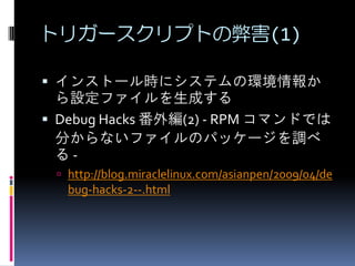 トリガースクリプトの弊害(1)

 インストール時にシステムの環境情報か
  ら設定ファイルを生成する
 Debug Hacks 番外編(2) - RPM コマンドでは
  分からないファイルのパッケージを調べ
  る-
  http://blog.miraclelinux.com/asianpen/2009/04/de
   bug-hacks-2--.html
 