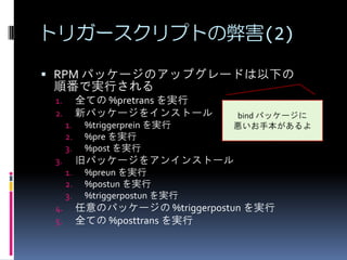 トリガースクリプトの弊害(2)

 RPM パッケージのアップグレードは以下の
 順番で実行される
 1.        全ての %pretrans を実行
 2.        新パッケージをインストール         bind パッケージに
      1.    %triggerprein を実行    悪いお手本があるよ
      2.    %pre を実行
      3.    %post を実行
 3.        旧パッケージをアンインストール
      1.    %preun を実行
      2.    %postun を実行
      3.    %triggerpostun を実行
 4.        任意のパッケージの %triggerpostun を実行
 5.        全ての %posttrans を実行
 