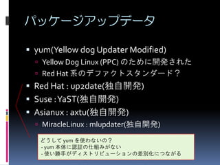 パッケージアップデータ

 yum(Yellow dog Updater Modified)
   Yellow Dog Linux (PPC) のために開発された
   Red Hat 系のデファクトスタンダード？
 Red Hat : up2date(独自開発)
 Suse : YaST(独自開発)
 Asianux : axtu(独自開発)
   MiracleLinux : mlupdater(独自開発)

   どうして yum を使わないの？
   - yum 本体に認証の仕組みがない
   - 使い勝手がディストリビューションの差別化につながる
 