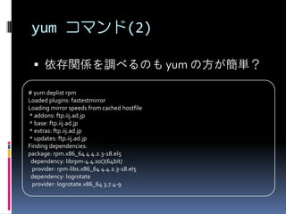 yum コマンド(2)

   依存関係を調べるのも yum の方が簡単？

# yum deplist rpm
Loaded plugins: fastestmirror
Loading mirror speeds from cached hostfile
* addons: ftp.iij.ad.jp
* base: ftp.iij.ad.jp
* extras: ftp.iij.ad.jp
* updates: ftp.iij.ad.jp
Finding dependencies:
package: rpm.x86_64 4.4.2.3-18.el5
 dependency: librpm-4.4.so()(64bit)
 provider: rpm-libs.x86_64 4.4.2.3-18.el5
 dependency: logrotate
 provider: logrotate.x86_64 3.7.4-9
 