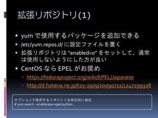 拡張リポジトリ(1)

 yum で使用するパッケージを追加できる
 /etc/yum.repos.d/ に設定ファイルを置く
 拡張リポジトリは “enabled=0” をセットして、通常
   は使用しないようにした方が良い
 CentOS なら EPEL がお奨め
    https://fedoraproject.org/wiki/EPEL/Japanese
    http://d.hatena.ne.jp/t2y-1979/20090711/1247299328

オプションで使用するリポジトリを明示的に指定
# yum search --enablerepo=epel python
 