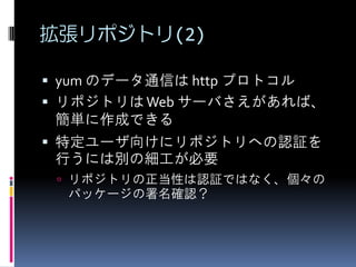 拡張リポジトリ(2)

 yum のデータ通信は http プロトコル
 リポジトリは Web サーバさえがあれば、
  簡単に作成できる
 特定ユーザ向けにリポジトリへの認証を
  行うには別の細工が必要
  リポジトリの正当性は認証ではなく、個々の
  パッケージの署名確認？
 