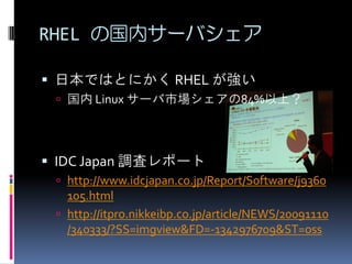 RHEL の国内サーバシェア

 日本ではとにかく RHEL が強い
  国内 Linux サーバ市場シェアの84%以上？




 IDC Japan 調査レポート
  http://www.idcjapan.co.jp/Report/Software/j9360
   105.html
  http://itpro.nikkeibp.co.jp/article/NEWS/20091110
   /340333/?SS=imgview&FD=-1342976709&ST=oss
 