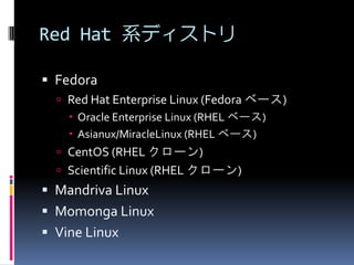 Red Hat 系ディストリ

 Fedora
   Red Hat Enterprise Linux (Fedora ベース)
     Oracle Enterprise Linux (RHEL ベース)
     Asianux/MiracleLinux (RHEL ベース)
   CentOS (RHEL クローン)
   Scientific Linux (RHEL クローン)
 Mandriva Linux
 Momonga Linux
 Vine Linux
 