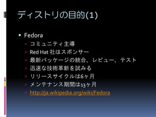 ディストリの目的(1)

 Fedora
   コミュニティ主導
   Red Hat 社はスポンサー
   最新パッケージの統合、レビュー、テスト
   迅速な技術革新を試みる
   リリースサイクルは6ヶ月
   メンテナンス期間は13ヶ月
   http://ja.wikipedia.org/wiki/Fedora
 