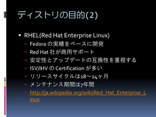ディストリの目的(2)

 RHEL(Red Hat Enterprise Linux)
   Fedora の実績をベースに開発
   Red Hat 社が商用サポート
   安定性とアップデートの互換性を重視する
   ISV/IHV の Certification が多い
   リリースサイクルは18～24ヶ月
   メンテナンス期間は7年間
   http://ja.wikipedia.org/wiki/Red_Hat_Enterprise_L
    inux
 