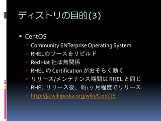 ディストリの目的(3)

 CentOS
  Community ENTerprise Operating System
  RHELのソースをリビルド
  Red Hat 社は無関係
  RHEL の Certification がおそらく動く
  リリース/メンテナンス期間は RHEL と同じ
  RHEL リリース後、約1ヶ月程度でリリース
  http://ja.wikipedia.org/wiki/CentOS
 