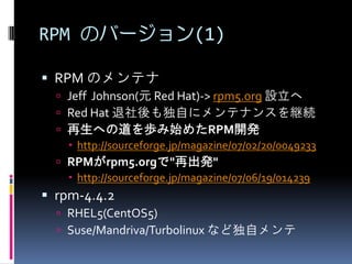 RPM のバージョン(1)

 RPM のメンテナ
   Jeff Johnson(元 Red Hat)-> rpm5.org 設立へ
   Red Hat 退社後も独自にメンテナンスを継続
   再生への道を歩み始めたRPM開発
     http://sourceforge.jp/magazine/07/02/20/0049233
   RPMがrpm5.orgで"再出発"
     http://sourceforge.jp/magazine/07/06/19/014239
 rpm-4.4.2
   RHEL5(CentOS5)
   Suse/Mandriva/Turbolinux など独自メンテ
 