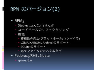 RPM のバージョン(2)

 RPM5
   Stable: 5.2.x, Current 5.3?
   コードベースのリファクタリング
   機能
     移植性の向上(プラットホーム/コンパイラ)
     LZMA/XAR(XML Archive)のサポート
     SQLite のサポート
     spec ファイルのカスタムタグ
 Fedora13/RHEL6 beta
   rpm-4.8.0
 