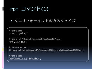 rpm コマンド(1)

  クエリフォーマットのカスタマイズ

# rpm -q rpm
rpm-4.4.2.3-18.el5

# rpm -q --qf "%{name}-%{version}-%{release}¥n" rpm
rpm-4.4.2.3-18.el5

# cat .rpmmacros
%_query_all_fmt %%{epoch}:%%{name}-%%{version}-%%{release}.%%{arch}

# rpm -q rpm
(none):rpm-4.4.2.3-18.el5.x86_64
 