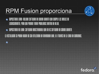 RPM Fusion proporciona
     Repositorio Libre: incluye software de codigo abierto que cumple las reglas de
     licenciamiento, pero que pueden tener problemas dentro de EE.UU.
     Repositorio No Libre: software redistribuible que no es software de código abierto
La instalación se puede hacer ya sea utilizando un navegador web, o a través de la línea de comandos.
 