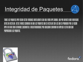 Integridad de Paquetes
Todos los paquetes RPM Fusion están firmados digitalmente con una firma GPG seguro, que por defecto yum verificará
antes de instalar. Estas firmas aseguran de que los paquetes que se instalan son los que se producen por la fusión
RPM y no han sido alterados (accidental o malintencionada) por cualquier servidor de réplica o sitio web que
proporciona los paquetes.
 