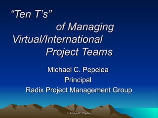 “ Ten T’s” of Managing Virtual International Project Teams Michael C. Pepelea  Principal  Radix Project Management Group  