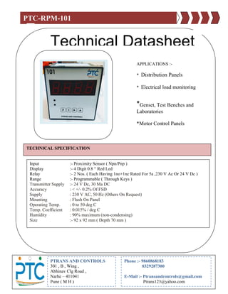 PTC-RPM-101
Technical Datasheet
APPLICATIONS :-
* Distribution Panels
* Electrical load monitoring
*Genset, Test Benches and
Laboratories
*Motor Control Panels
TECHNICAL SPECIFICATION
Input :- Proximity Sensor ( Npn/Pnp )
Display :- 4 Digit 0.8 “ Red Led
Relay :- 2 Nos. ( Each Having 1no+1nc Rated For 5a ,230 V Ac Or 24 V Dc )
Range :- Programmable ( Through Keys )
Transmitter Supply :- 24 V Dc, 30 Ma DC
Accuracy : < +/- 0.2% Of FSD
Supply : 230 V AC, 50 Hz (Others On Request)
Mounting : Flush On Panel
Operating Temp. : 0 to 50 deg C
Temp. Coefficient : 0.015% / deg C
Humidity : 90% maximum (non-condensing)
Size :- 92 x 92 mm ( Depth 70 mm )
PTRANS AND CONTROLS
301 , B , Wing ,
Abhinav Clg Road ,
Narhe – 411041
Pune ( M H )
Phone :- 9860868183
8329287300
E-Mail :- Ptransandcontrols@gmail.com
Ptrans123@yahoo.com
 