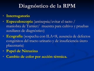 Diagnóstico de la RPM Interrogatorio Especuloscopía  (antisepsia/evitar el tacto / maniobra de Tarnier/  muestra para cultivo y pruebas auxiliares de diagnóstico) Ecografía  (sospecha con ILA<8, ausencia de defectos congénitos del tracto urinario y de insuficiencia útero placentaria) Papel de Nitrazina  Cambio de color por acción térmica. 