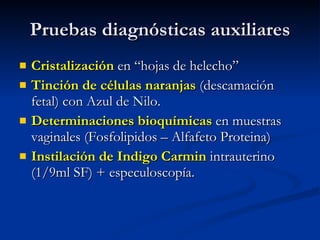 Pruebas diagnósticas auxiliares Cristalización  en “hojas de helecho” Tinción de células naranjas  (descamación fetal) con Azul de Nilo. Determinaciones bioquímicas  en muestras vaginales (Fosfolipidos – Alfafeto Proteina) Instilación de Indigo Carmin  intrauterino (1/9ml SF) + especuloscopía. 