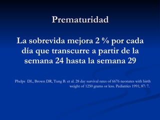 Prematuridad La sobrevida mejora 2 % por cada día que transcurre a partir de la semana 24 hasta la semana 29 Phelps  DL, Brown DR, Tung B. et al. 28 day survival rates of 6676 neonates with birth weight of 1250 grams or less. Pediatrics 1991; 87: 7.   