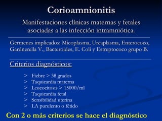 Corioamnionitis Manifestaciones clínicas maternas y fetales asociadas a las infección intramniótica. Gérmenes implicados: Micoplasma, Ureaplasma, Enterococo, Gardnerella V., Bacteroides, E. Coli y Estreptococo grupo B. Criterios diagnósticos: Con 2 o más criterios se hace el diagnóstico >  Fiebre > 38 grados >  Taquicardia materna >  Leucocitosis > 15000/ml  >  Taquicardia fetal >  Sensibilidad uterina >  LA purulento o fétido 