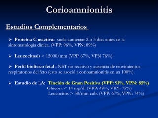 Corioamnionitis Estudios Complementarios  Proteína C reactiva:  suele aumentar 2 o 3 días antes de la sintomatología clínica. (VPP: 96%, VPN: 89%) Leucocitosis  > 15000/mm (VPP: 67%, VPN 76%) Perfil biofísico fetal :  NST no reactivo y ausencia de movimientos respiratorios del feto (esto se asoció a corioamnionitis en un 100%). Estudio de LA:  Tinción de Gram Positiva (VPP: 93%, VPN: 85%) Glucosa < 14 mg/dl (VPP: 48%, VPN: 75%) Leucocitos > 50/mm cub. (VPP: 67%, VPN: 74%) 