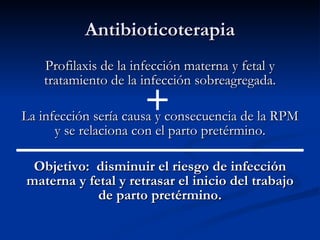 Antibioticoterapia Profilaxis de la infección materna y fetal y tratamiento de la infección sobreagregada. La infección sería causa y consecuencia de la RPM y se relaciona con el parto pretérmino. Objetivo:  disminuir el riesgo de infección materna y fetal y retrasar el inicio del trabajo de parto pretérmino. 