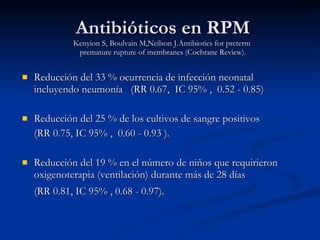 Antibióticos en RPM Kenyion S, Boulvain M,Neilson J.Antibiotics for preterm  premature rupture of membranes (Cochrane Review). Reducción del  33 %  o currencia de infección neonatal incluyendo neumonía  ( RR  0.67,   IC  95% ,  0.52 - 0.85) Reducción del  25 %  de  los cultivos de sangre positivos  ( RR  0.75,  IC  95% ,  0.60 - 0.93 ). R educción del 19 % en el número de niños que requirieron oxigenoterapia (ventilación) durante más de 28 días  ( RR  0.81,  IC  95% , 0.68 - 0.97).   