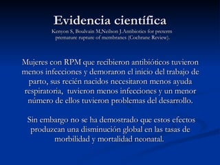 Mujeres con RPM que recibieron antibióticos tuvieron menos infecciones y demoraron el inicio del trabajo de parto, sus recién nacidos necesitaron menos ayuda respiratoria,  tuvieron menos infecciones y un menor número de ellos tuvieron problemas del desarrollo. Sin embargo no se ha demostrado que estos efectos produzcan una disminución global en las tasas de morbilidad y mortalidad neonatal.  Evidencia científica Kenyon S, Boulvain M,Neilson J.Antibiotics for preterm  premature rupture of membranes (Cochrane Review). 