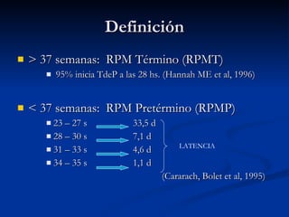 Definición > 37 semanas:  RPM Término (RPMT) 95% inicia TdeP a las 28 hs. (Hannah ME et al, 1996) < 37 semanas:  RPM Pretérmino (RPMP) 23 – 27 s 33,5 d 28 – 30 s 7,1 d 31 – 33 s 4,6 d 34 – 35 s 1,1 d (Cararach, Bolet et al, 1995) LATENCIA 
