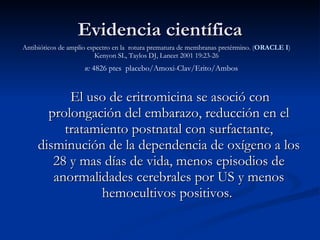 El uso de eritromicina se asoció con prolongación del embarazo, reducción en el tratamiento postnatal con surfactante, disminución de la dependencia de oxígeno a los 28 y mas días de vida, menos episodios de anormalidades cerebrales por US y menos hemocultivos positivos.  Evidencia científica Antibióticos de amplio espectro en la  rotura prematura de membranas pretérmino.  ( ORACLE I ) Kenyon SL, Taylos DJ, Lancet 2001 19:23-26 n:  4826 ptes  placebo/Amoxi-Clav/Erito/Ambos 