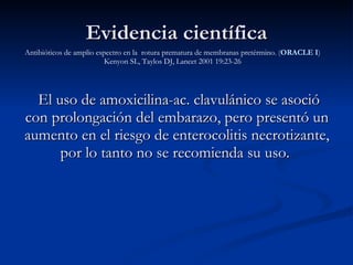 El uso de amoxicilina-ac. clavulánico se asoció con prolongación del embarazo, pero presentó un aumento en el riesgo de enterocolitis necrotizante, por lo tanto no se recomienda su uso.  Evidencia científica Antibióticos de amplio espectro en la  rotura prematura de membranas pretérmino.  ( ORACLE I ) Kenyon SL, Taylos DJ, Lancet 2001 19:23-26 