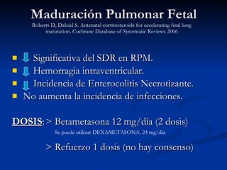 Maduración Pulmonar Fetal Significativa del SDR en RPM. Hemorragia intraventricular. Incidencia de Enterocolitis Necrotizante. No aumenta la incidencia de infecciones. DOSIS : > Betametasona 12 mg/día (2 dosis) > Refuerzo 1 dosis (no hay consenso) Se puede utilizar DEXAMETASONA. 24 mg/día Roberts D, Dalziel S. Antenatal cortitosteroids for accelerating fetal lung maturation. Cochrane Database of Systematic Reviews 2006 