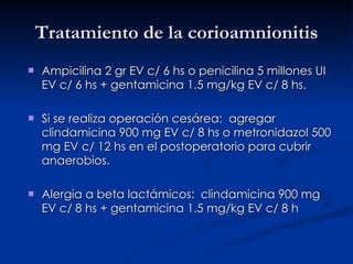 Tratamiento de la corioamnionitis Ampicilina 2 gr EV c/ 6 hs o penicilina 5 millones UI EV c/ 6 hs + gentamicina 1.5 mg/kg EV c/ 8 hs. Si se realiza operación cesárea:  agregar clindamicina 900 mg EV c/ 8 hs o metronidazol 500 mg EV c/ 12 hs en el postoperatorio para cubrir anaerobios. Alergia a beta lactámicos:  clindamicina 900 mg EV c/ 8 hs + gentamicina 1.5 mg/kg EV c/ 8 h 