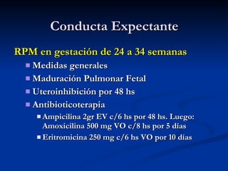 Conducta Expectante RPM en gestación de 24 a 34 semanas Medidas generales  Maduración Pulmonar Fetal Uteroinhibición por 48 hs Antibioticoterapia  Ampicilina 2gr EV c/6 hs por 48 hs. Luego: Amoxicilina 500 mg VO c/8 hs por 5 días Eritromicina 250 mg c/6 hs VO por 10 días 