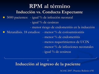 RPM al término Inducción vs. Conducta Expectante 5000 pacientes: - igual % de infección neonatal - igual % de cesáreas - menor riesgo de endometritis en la inducción Metanálisis. 18 estudios: - menor % de corioamnionitis - menor % de endometritis - menos requerimientos de UCIN - menor % de infecciones neonatales - igual % de cesáreas Inducción al ingreso de la paciente ACOG 2007. Practice Bulletin nº81 