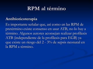 Antibioticoterapia  Es importante señalar que, así como en las RPM de pretérmino existe consenso en usar ATB, no lo hay a término. Algunos autores aconsejan realizar profilaxis ATB (independiente de la profilaxis para EGB) ya que existe un riesgo del 2 - 3% de sepsis neonatal en la RPM a término. RPM al término 